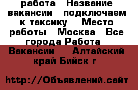 работа › Название вакансии ­ подключаем к таксику  › Место работы ­ Москва - Все города Работа » Вакансии   . Алтайский край,Бийск г.